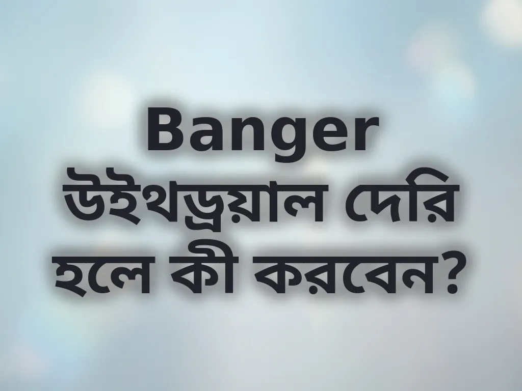 Banger উইথড্রয়াল দেরি হলে কী করবেন?